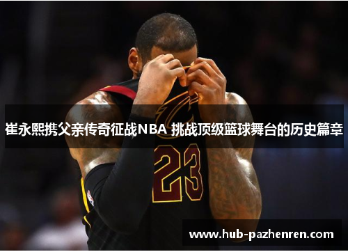 崔永熙携父亲传奇征战NBA 挑战顶级篮球舞台的历史篇章